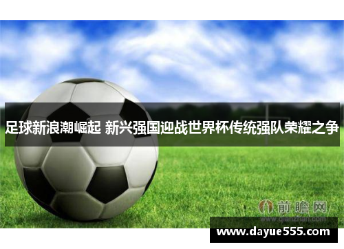 足球新浪潮崛起 新兴强国迎战世界杯传统强队荣耀之争