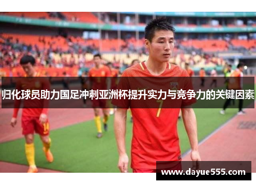 归化球员助力国足冲刺亚洲杯提升实力与竞争力的关键因素