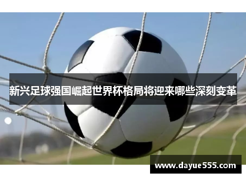 新兴足球强国崛起世界杯格局将迎来哪些深刻变革